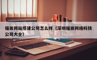 荆门福田网站搭建公司怎么样（深圳福田网络科技公司大全）