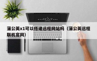 荆门蒲公英x1可以搭建远程网站吗（蒲公英远程联机官网）