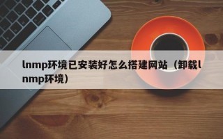 荆门lnmp环境已安装好怎么搭建网站（卸载lnmp环境）